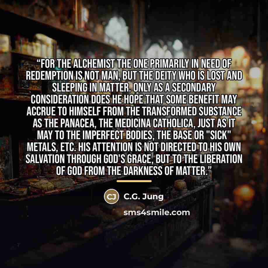 “For the alchemist the one primarily in need of redemption is not man, but the deity who is lost and sleeping in matter. Only as a secondary consideration does he hope that some benefit may accrue to himself from the transformed substance as the panacea, the medicina catholica, just as it may to…” quote by C.G. Jung