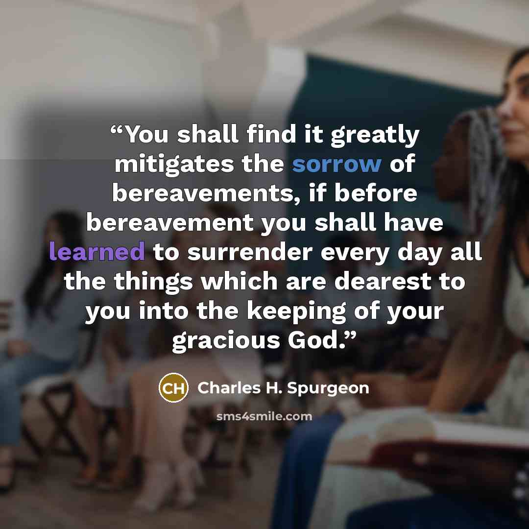 “You shall find it greatly mitigates the sorrow of bereavements, if before bereavement you shall have learned to surrender every day all the things which are dearest to you into the keeping of your gracious God.” quote by Charles H. Spurgeon