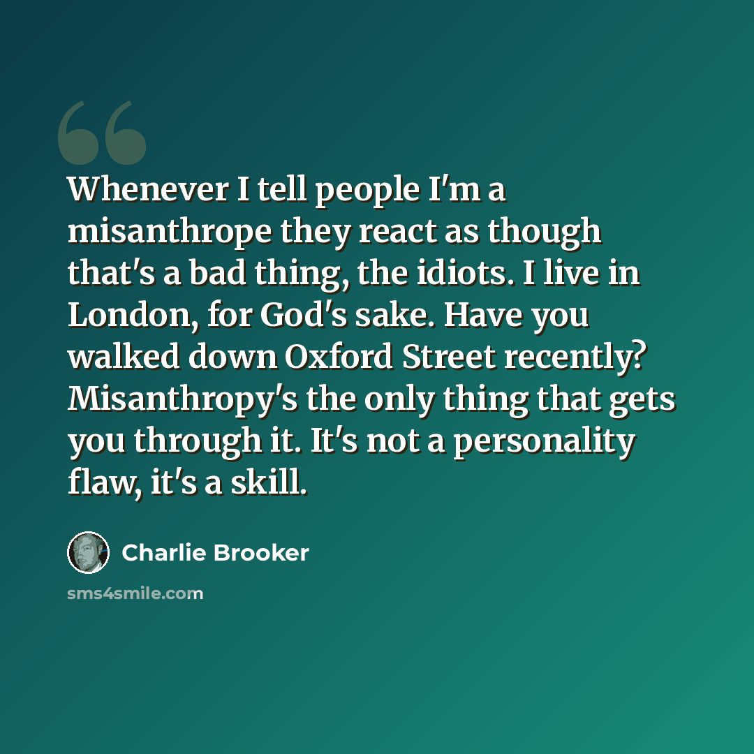 “Whenever I tell people I'm a misanthrope they react as though that's a bad thing, the idiots. I live in London, for God's sake. Have you walked down Oxford Street recently? Misanthropy's the only thing that gets you through it. It's not a personality flaw, it's a skill.” quote by Charlie Brooker