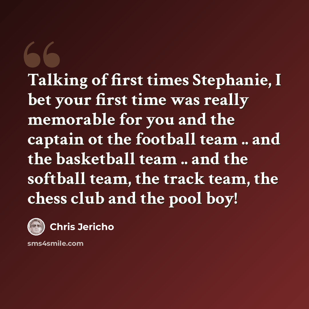 “Talking of first times Stephanie, I bet your first time was really memorable for you and the captain ot the football team .. and the basketball team .. and the softball team, the track team, the chess club and the pool boy!” quote by Chris Jericho