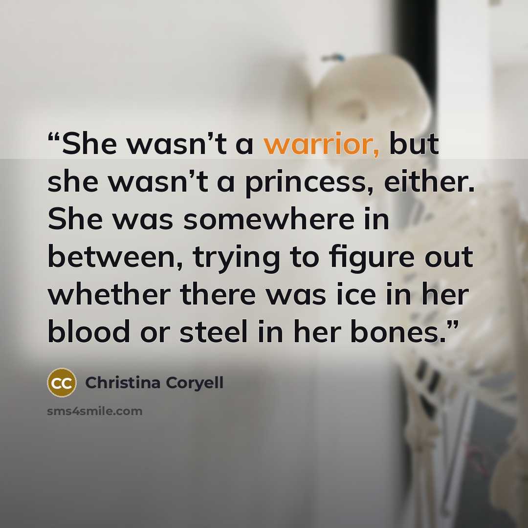 “She wasn’t a warrior, but she wasn’t a princess, either. She was somewhere in between, trying to figure out whether there was ice in her blood or steel in her bones.” quote by Christina Coryell