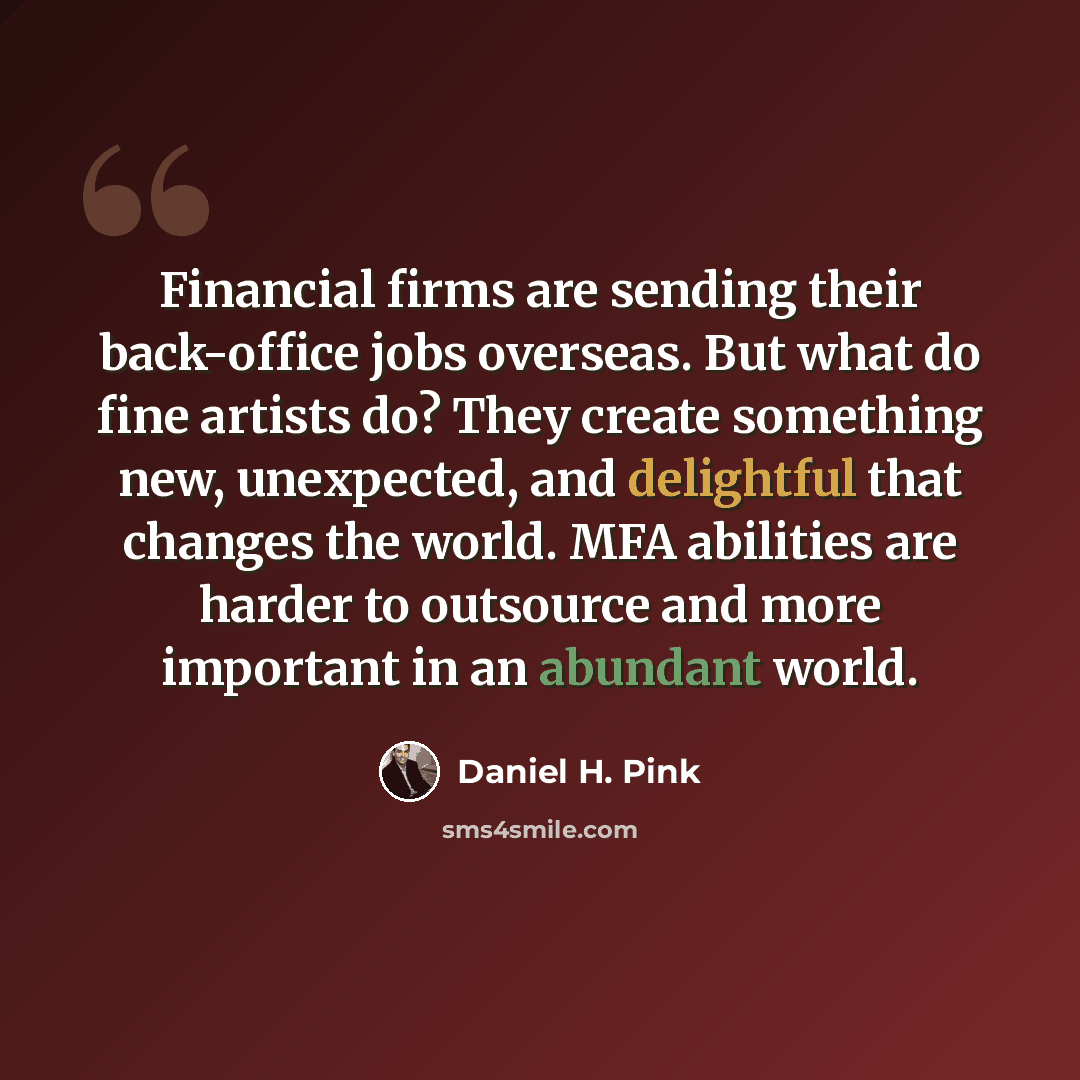 “Financial firms are sending their back-office jobs overseas. But what do fine artists do? They create something new, unexpected, and delightful that changes the world. MFA abilities are harder to outsource and more important in an abundant world.” quote by Daniel H. Pink
