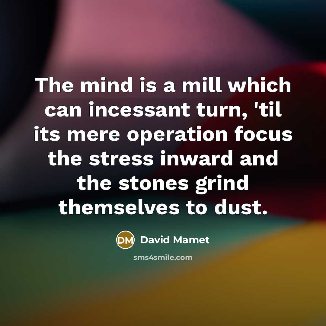 “The mind is a mill which can incessant turn, 'til its mere operation focus the stress inward and the stones grind themselves to dust.” quote by David Mamet