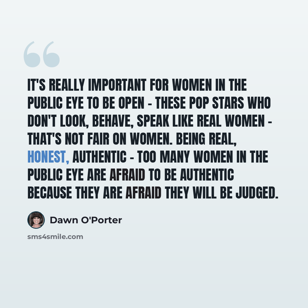 “It's really important for women in the public eye to be open - these pop stars who don't look, behave, speak like real women - that's not fair on women. Being real, honest, authentic - too many women in the public eye are afraid to be authentic because they are afraid they will be judged.” quote by Dawn O'Porter