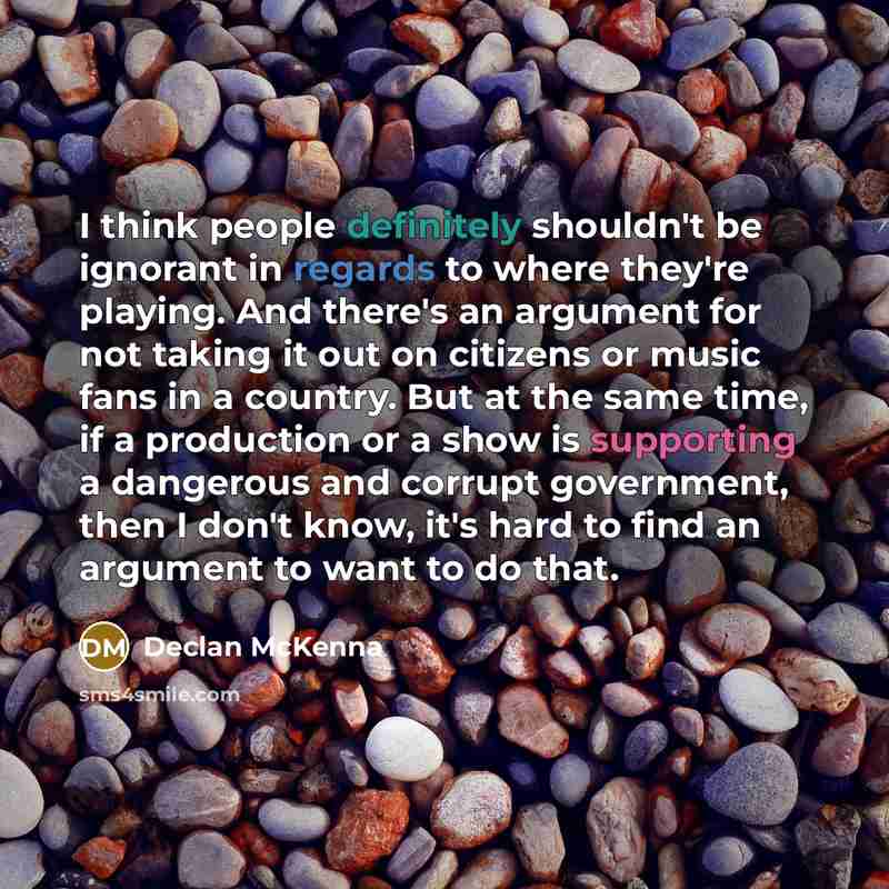 “I think people definitely shouldn't be ignorant in regards to where they're playing. And there's an argument for not taking it out on citizens or music fans in a country. But at the same time, if a production or a show is supporting a dangerous and corrupt government, then I don't know, it's hard…” quote by Declan McKenna