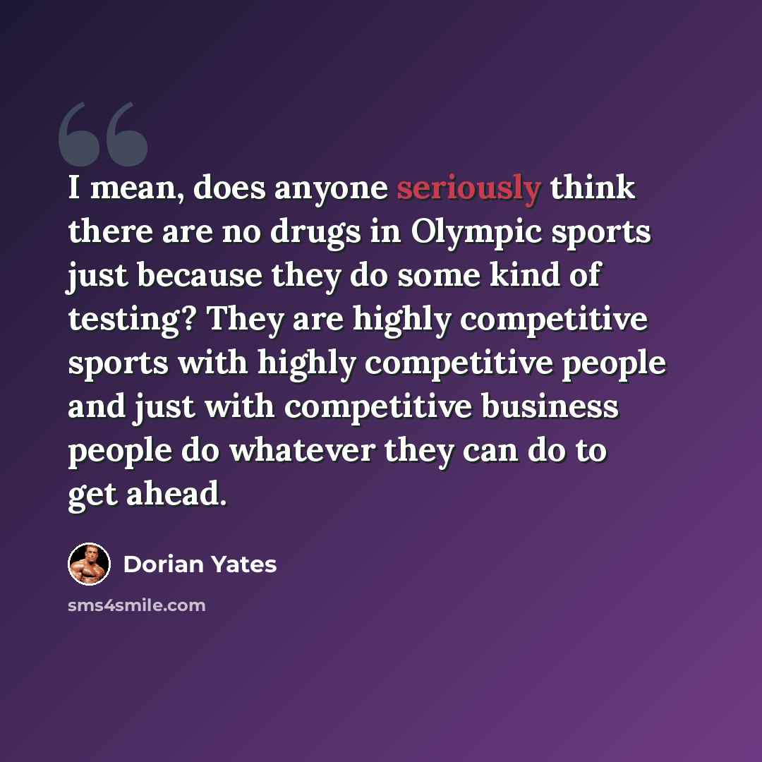 “I mean, does anyone seriously think there are no drugs in Olympic sports just because they do some kind of testing? They are highly competitive sports with highly competitive people and just with competitive business people do whatever they can do to get ahead.” quote by Dorian Yates
