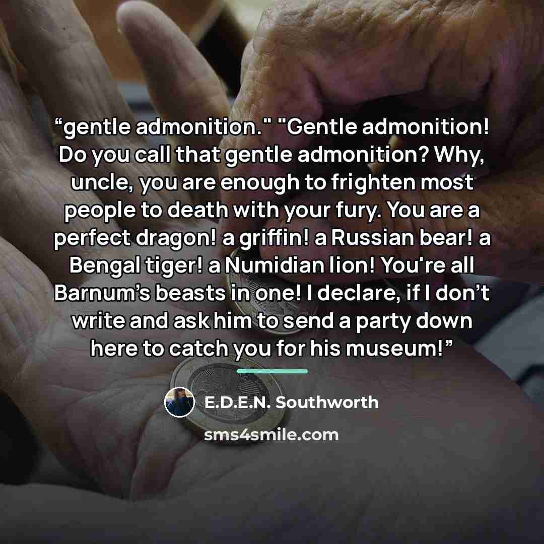 “gentle admonition." "Gentle admonition! Do you call that gentle admonition? Why, uncle, you are enough to frighten most people to death with your fury. You are a perfect dragon! a griffin! a Russian bear! a Bengal tiger! a Numidian lion! You're all Barnum's beasts in one! I declare, if I don't…” quote by E.D.E.N. Southworth