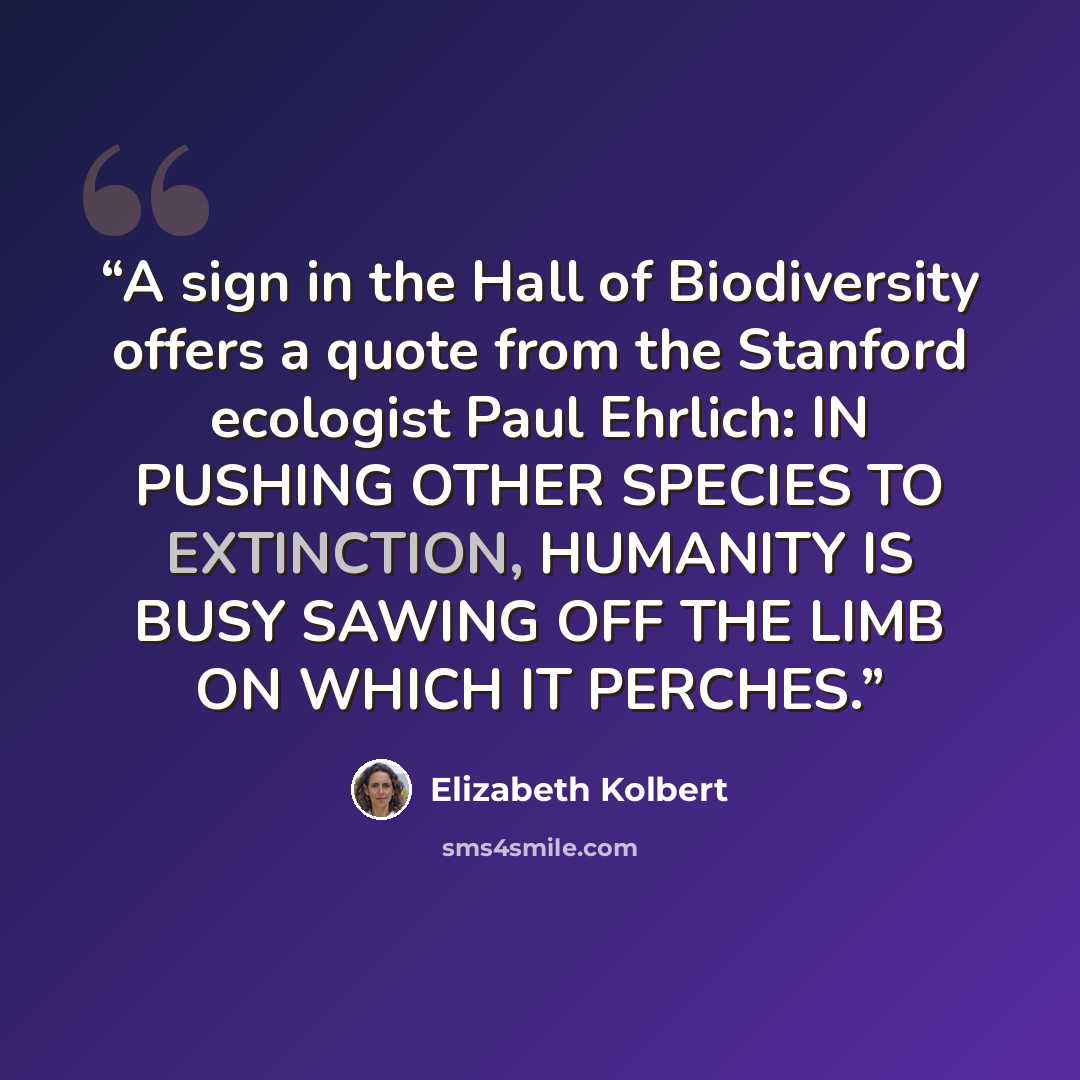 “A sign in the Hall of Biodiversity offers a quote from the Stanford ecologist Paul Ehrlich: IN PUSHING OTHER SPECIES TO EXTINCTION, HUMANITY IS BUSY SAWING OFF THE LIMB ON WHICH IT PERCHES.” quote by Elizabeth Kolbert