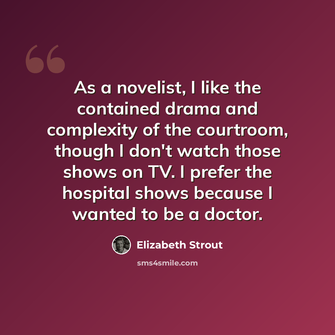 “As a novelist, I like the contained drama and complexity of the courtroom, though I don't watch those shows on TV. I prefer the hospital shows because I wanted to be a doctor.” quote by Elizabeth Strout