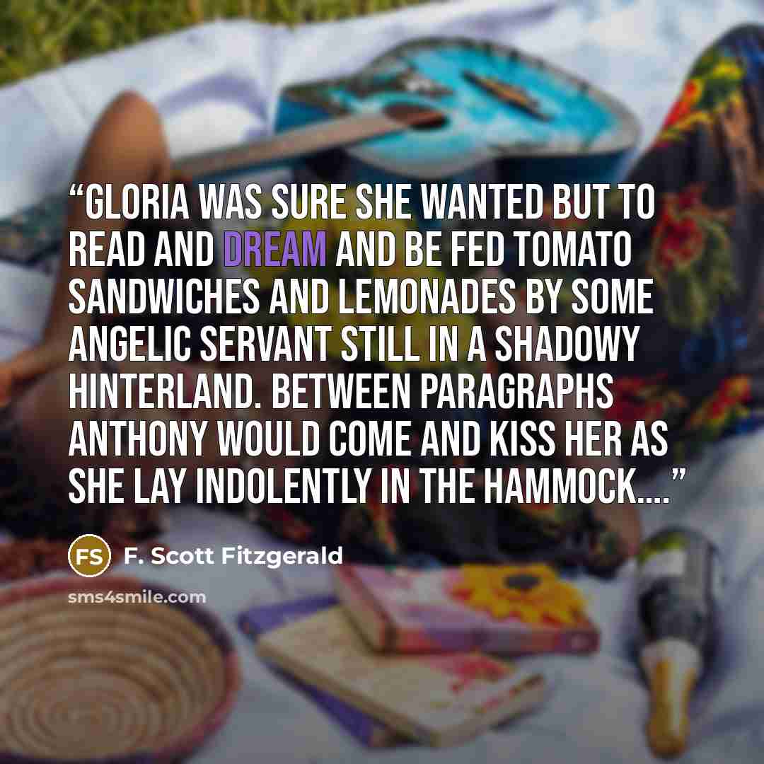 “Gloria was sure she wanted but to read and dream and be fed tomato sandwiches and lemonades by some angelic servant still in a shadowy hinterland. Between paragraphs Anthony would come and kiss her as she lay indolently in the hammock….” quote by F. Scott Fitzgerald