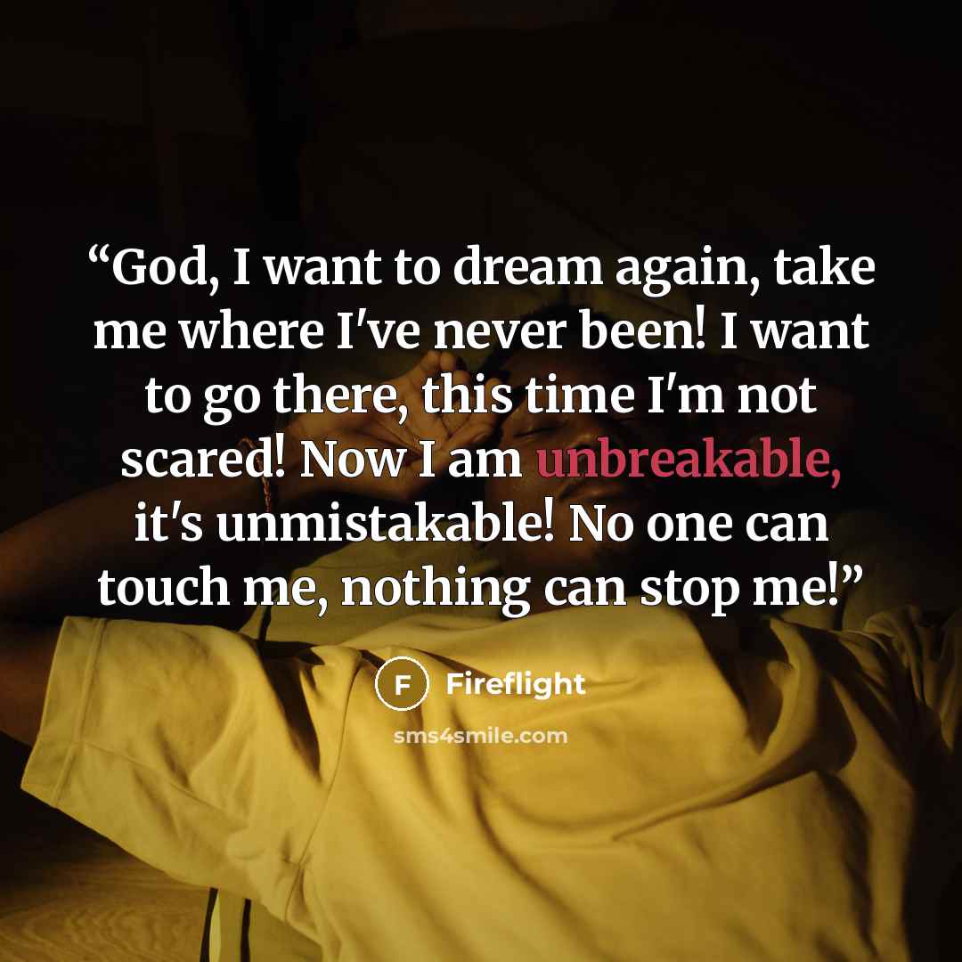 “God, I want to dream again, take me where I've never been! I want to go there, this time I'm not scared! Now I am unbreakable, it's unmistakable! No one can touch me, nothing can stop me!” quote by Fireflight