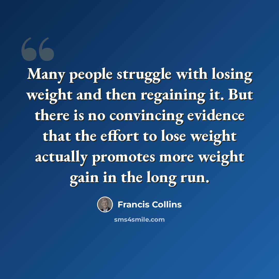 “Many people struggle with losing weight and then regaining it. But there is no convincing evidence that the effort to lose weight actually promotes more weight gain in the long run.” quote by Francis Collins