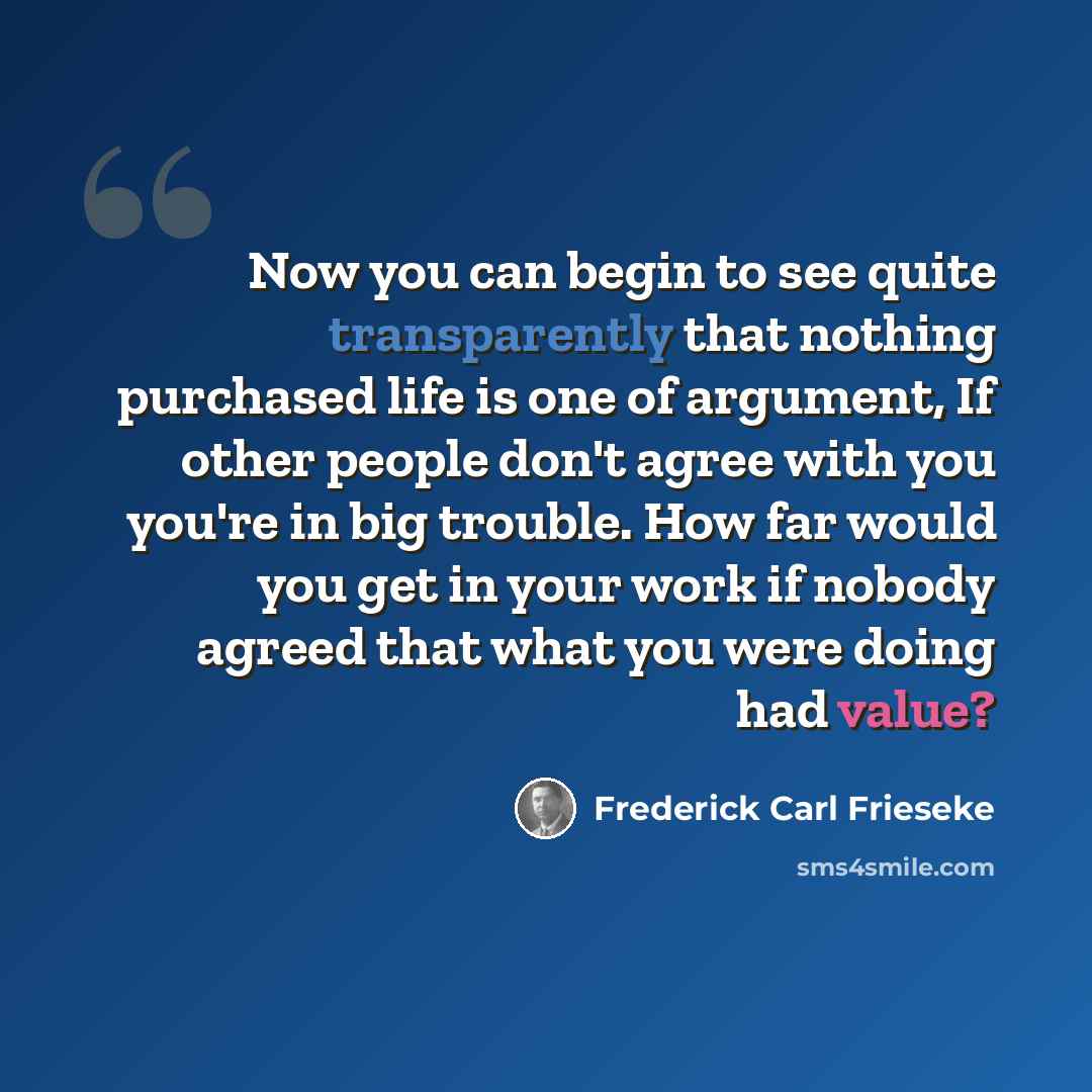 “Now you can begin to see quite transparently that nothing purchased life is one of argument, If other people don't agree with you you're in big trouble. How far would you get in your work if nobody agreed that what you were doing had value?” quote by Frederick Carl Frieseke