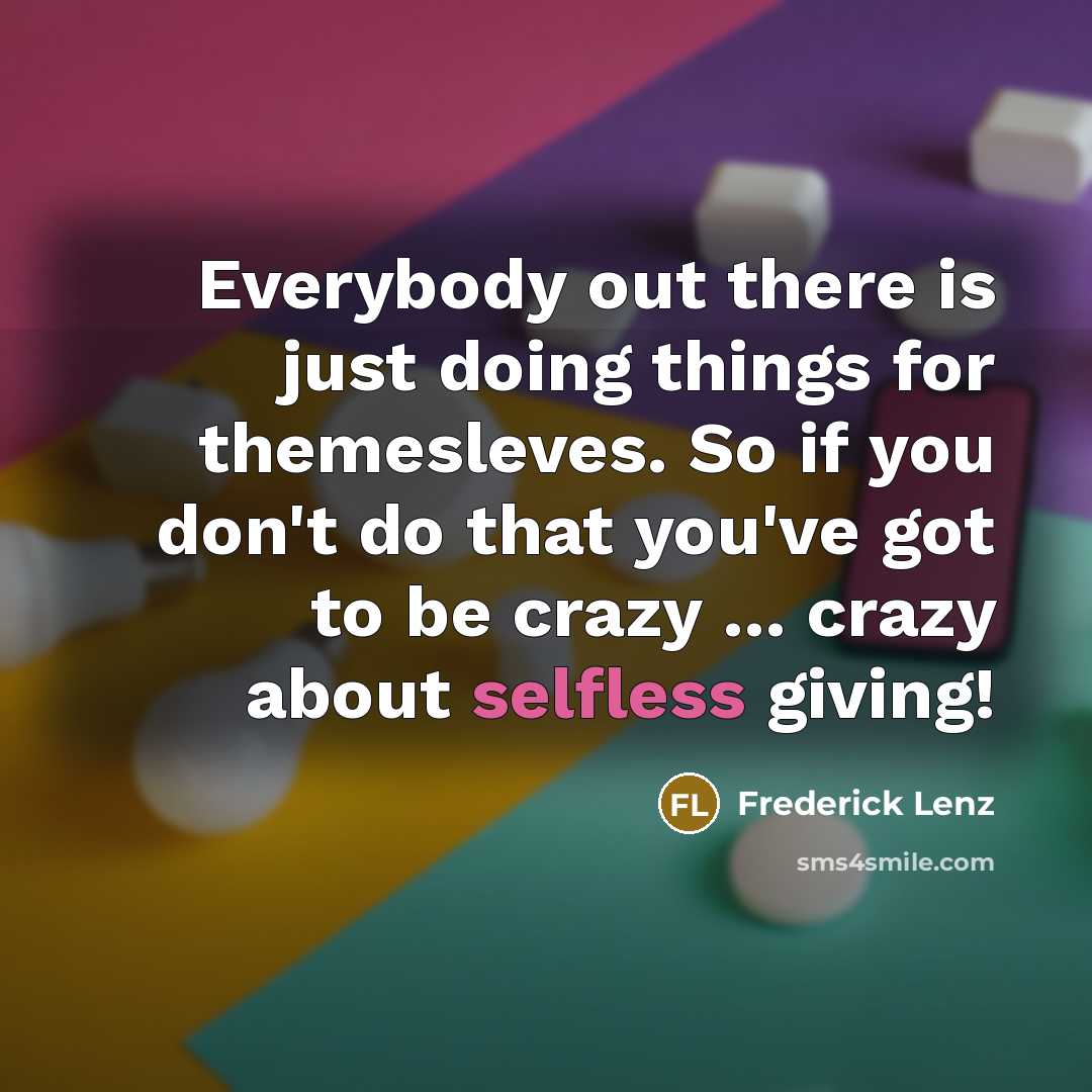 “Everybody out there is just doing things for themesleves. So if you don't do that you've got to be crazy ... crazy about selfless giving!” quote by Frederick Lenz