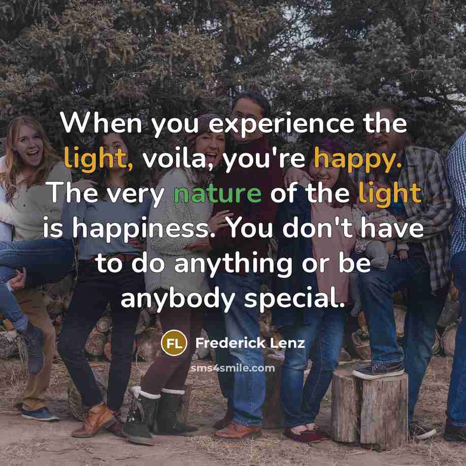 “When you experience the light, voila, you're happy. The very nature of the light is happiness. You don't have to do anything or be anybody special.” quote by Frederick Lenz