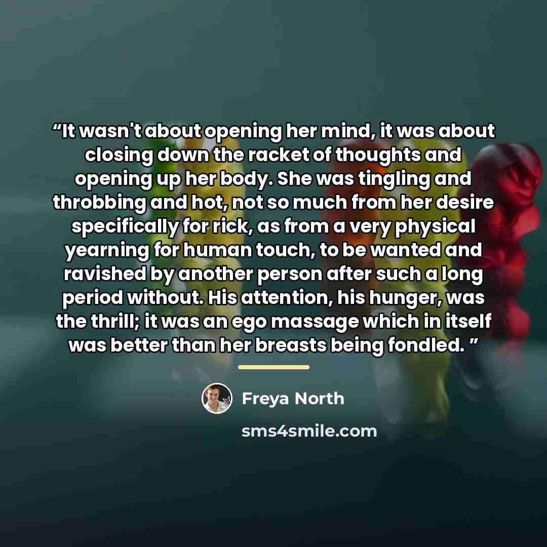 “It wasn't about opening her mind, it was about closing down the racket of thoughts and opening up her body. She was tingling and throbbing and hot, not so much from her desire specifically for rick, as from a very physical yearning for human touch, to be wanted and ravished by another person after…” quote by Freya North