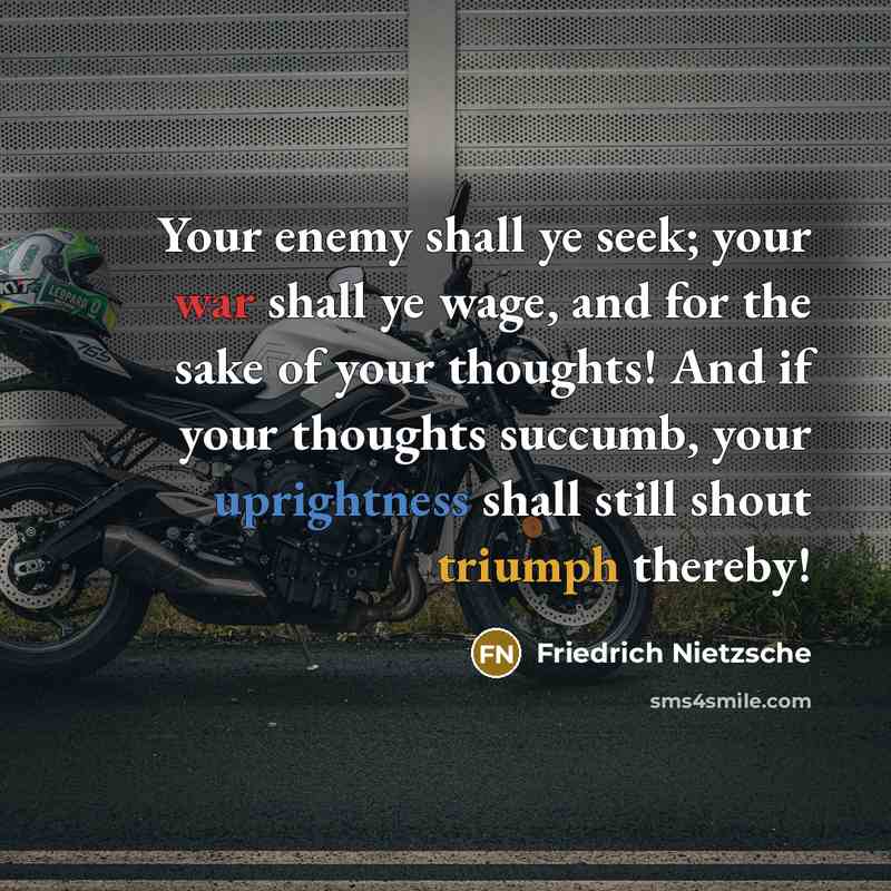 “Your enemy shall ye seek; your war shall ye wage, and for the sake of your thoughts! And if your thoughts succumb, your uprightness shall still shout triumph thereby!” quote by Friedrich Nietzsche