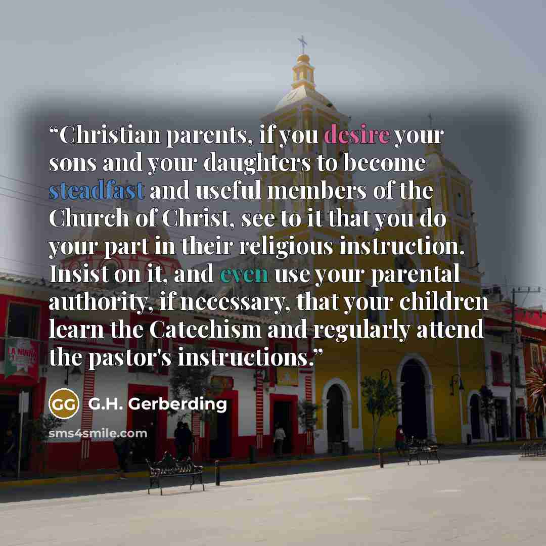 “Christian parents, if you desire your sons and your daughters to become steadfast and useful members of the Church of Christ, see to it that you do your part in their religious instruction. Insist on it, and even use your parental authority, if necessary, that your children learn the Catechism and…” quote by G.H. Gerberding
