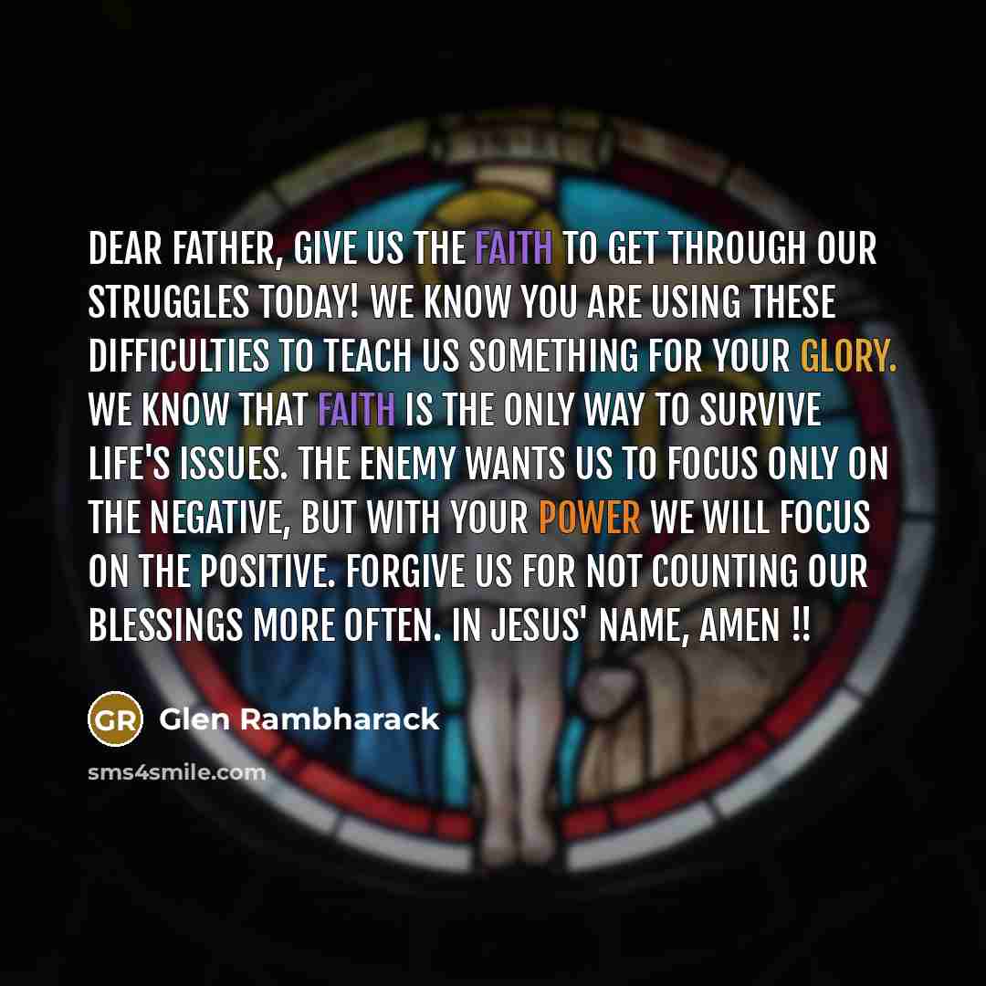 “DEAR FATHER, give us the faith to get through our struggles today! We know You are using these difficulties to teach us something for Your glory. We know that faith is the only way to survive life's issues. The enemy wants us to focus only on the negative, but with Your power we will focus on the…” quote by Glen Rambharack
