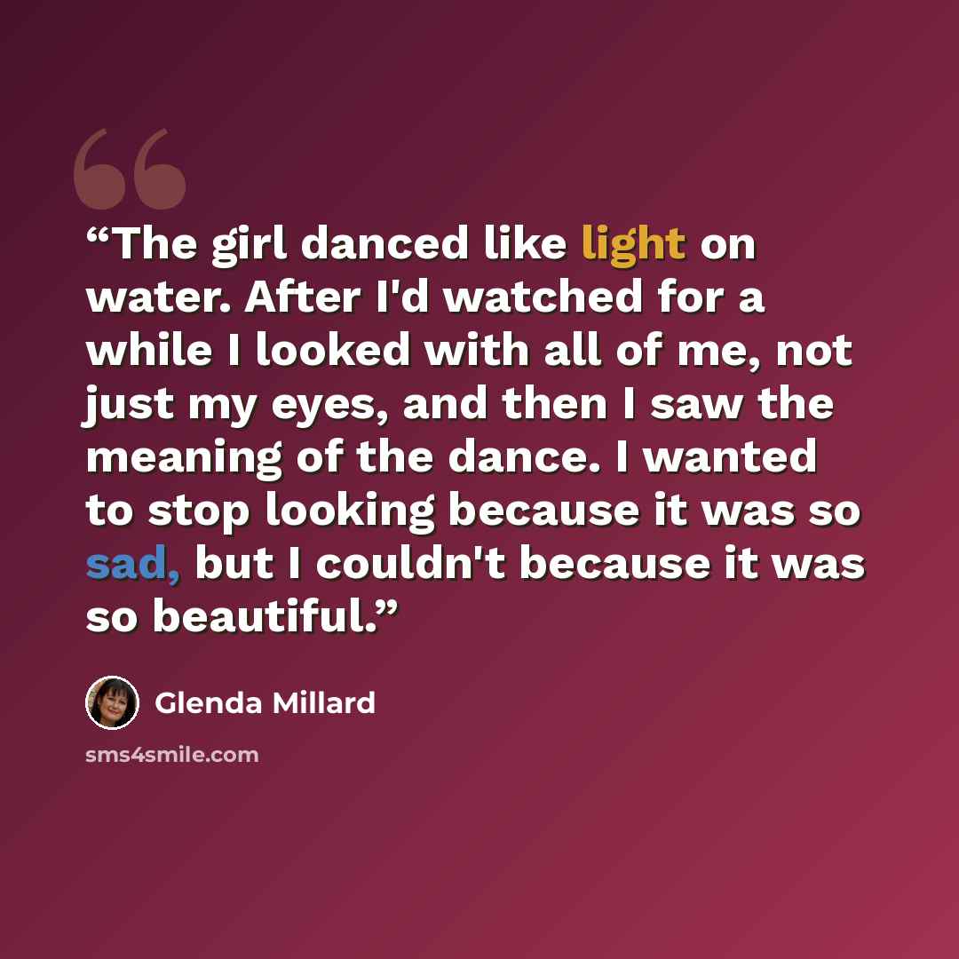 “The girl danced like light on water. After I'd watched for a while I looked with all of me, not just my eyes, and then I saw the meaning of the dance. I wanted to stop looking because it was so sad, but I couldn't because it was so beautiful.” quote by Glenda Millard