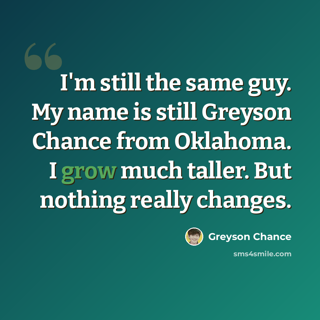 “I'm still the same guy. My name is still Greyson Chance from Oklahoma. I grow much taller. But nothing really changes.” quote by Greyson Chance