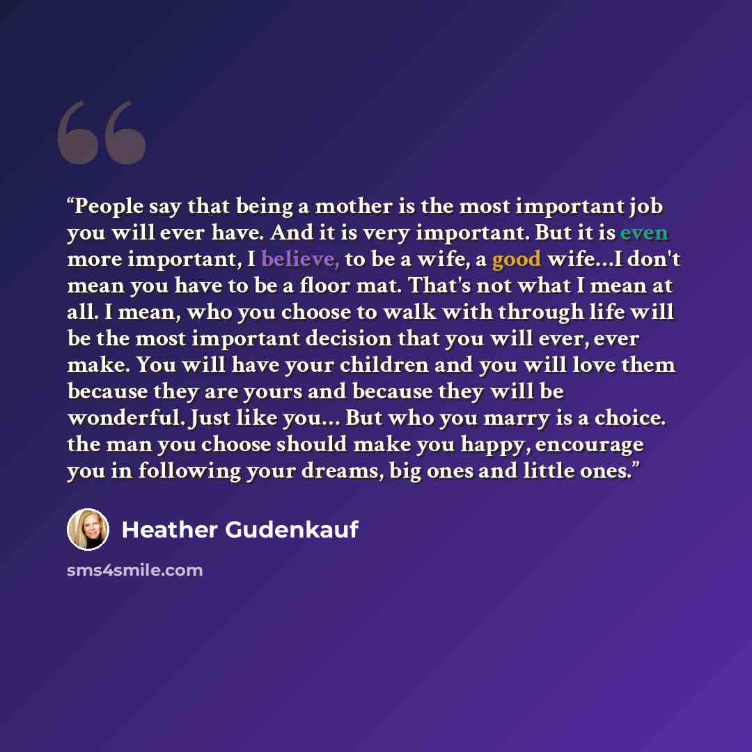 “People say that being a mother is the most important job you will ever have. And it is very important. But it is even more important, I believe, to be a wife, a good wife…I don't mean you have to be a floor mat. That's not what I mean at all. I mean, who you choose to walk with through life will…” quote by Heather Gudenkauf