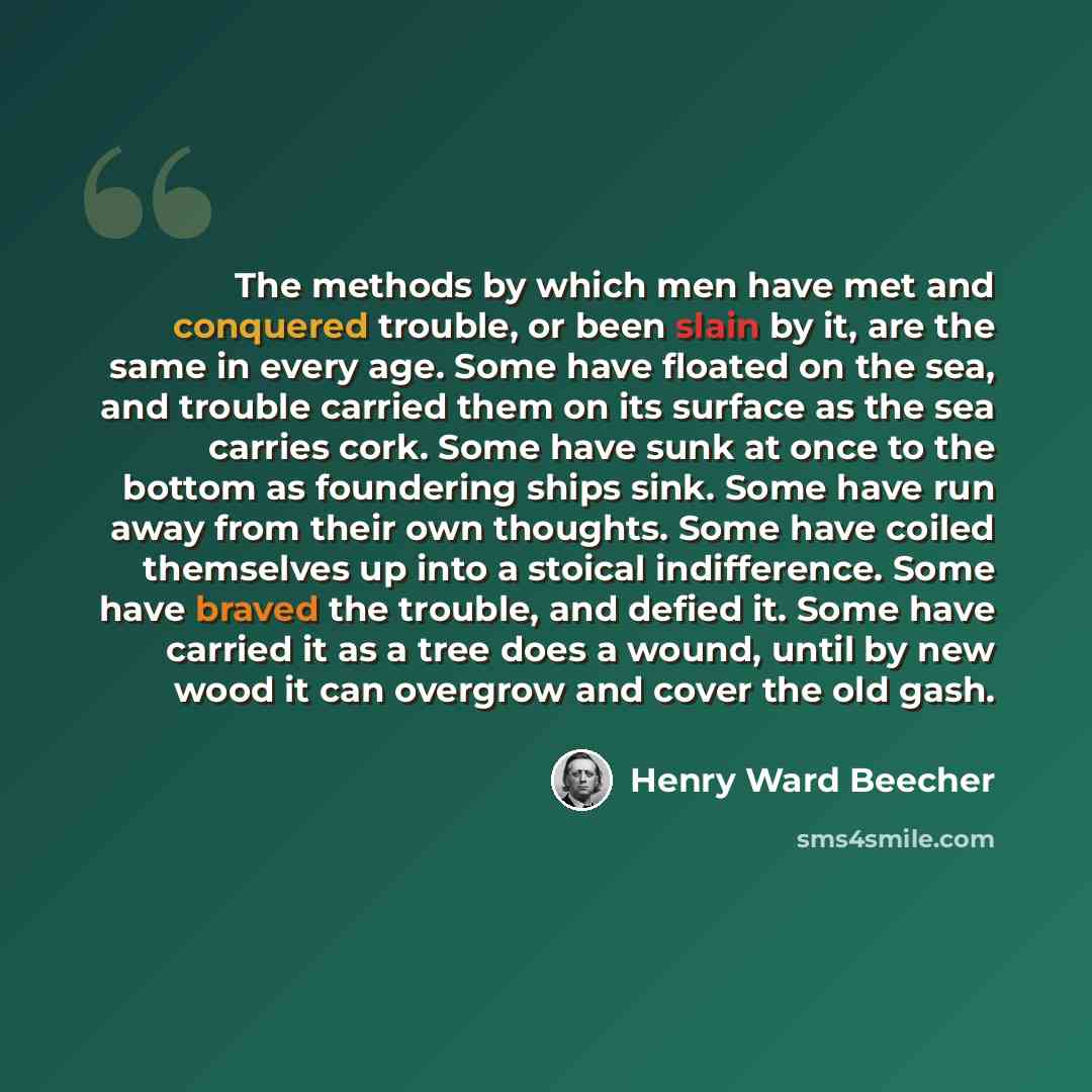 “The methods by which men have met and conquered trouble, or been slain by it, are the same in every age. Some have floated on the sea, and trouble carried them on its surface as the sea carries cork. Some have sunk at once to the bottom as foundering ships sink. Some have run away from their own…” quote by Henry Ward Beecher