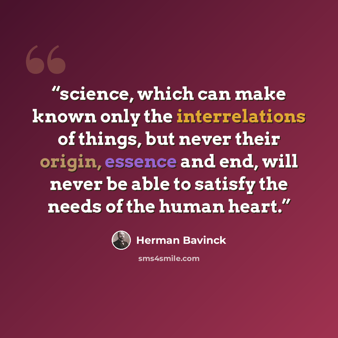 “science, which can make known only the interrelations of things, but never their origin, essence and end, will never be able to satisfy the needs of the human heart.” quote by Herman Bavinck