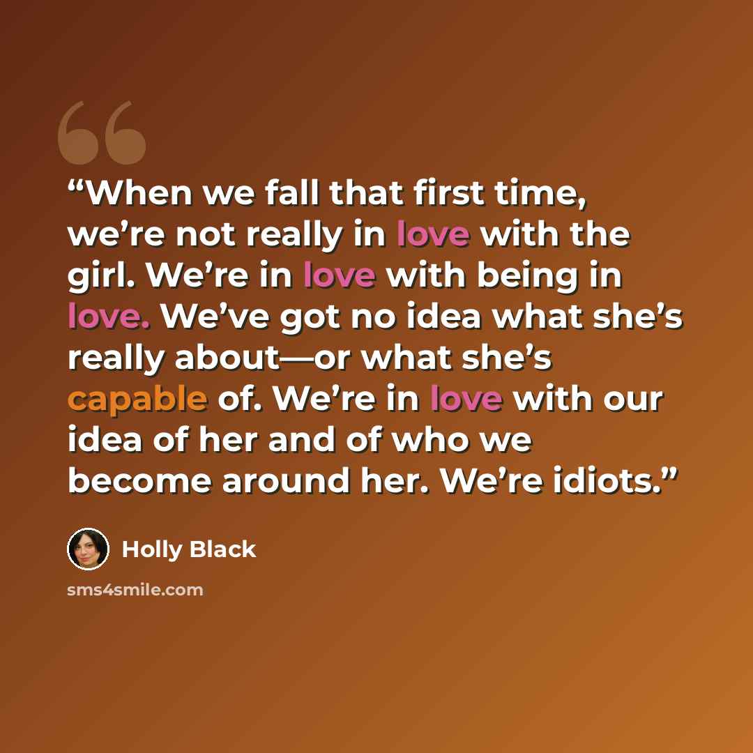 “When we fall that first time, we’re not really in love with the girl. We’re in love with being in love. We’ve got no idea what she’s really about—or what she’s capable of. We’re in love with our idea of her and of who we become around her. We’re idiots.” quote by Holly Black