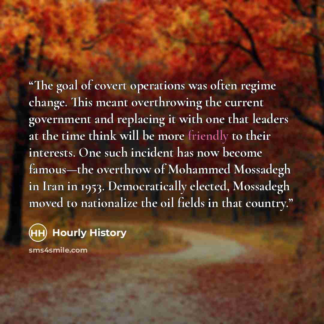 “The goal of covert operations was often regime change. This meant overthrowing the current government and replacing it with one that leaders at the time think will be more friendly to their interests. One such incident has now become famous—the overthrow of Mohammed Mossadegh in Iran in 1953…” quote by Hourly History