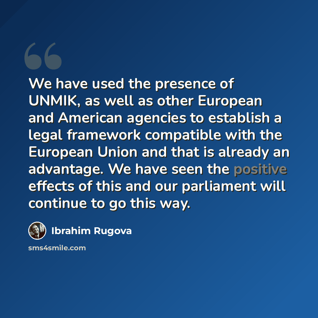 “We have used the presence of UNMIK, as well as other European and American agencies to establish a legal framework compatible with the European Union and that is already an advantage. We have seen the positive effects of this and our parliament will continue to go this way.” quote by Ibrahim Rugova