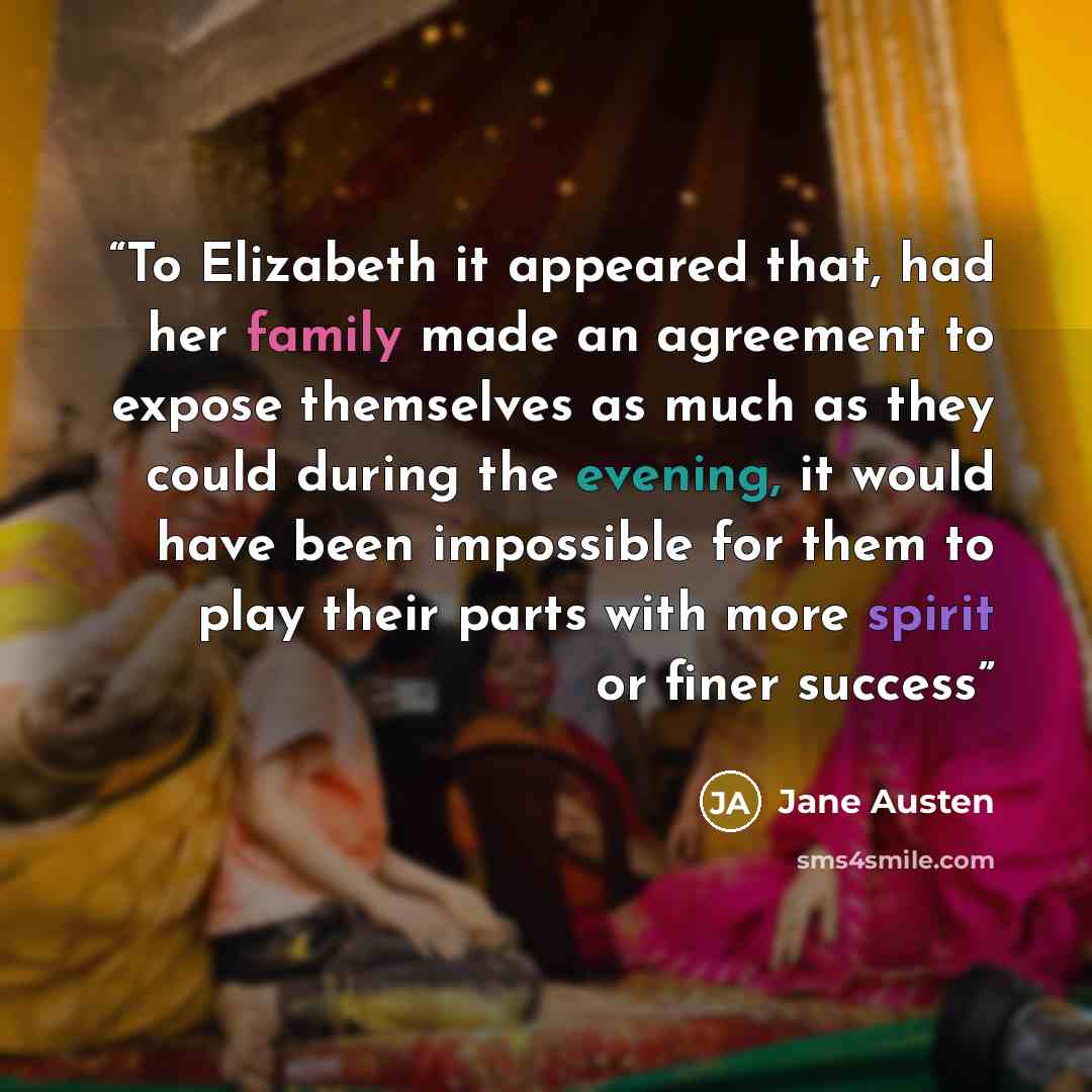 “To Elizabeth it appeared that, had her family made an agreement to expose themselves as much as they could during the evening, it would have been impossible for them to play their parts with more spirit or finer success” quote by Jane Austen