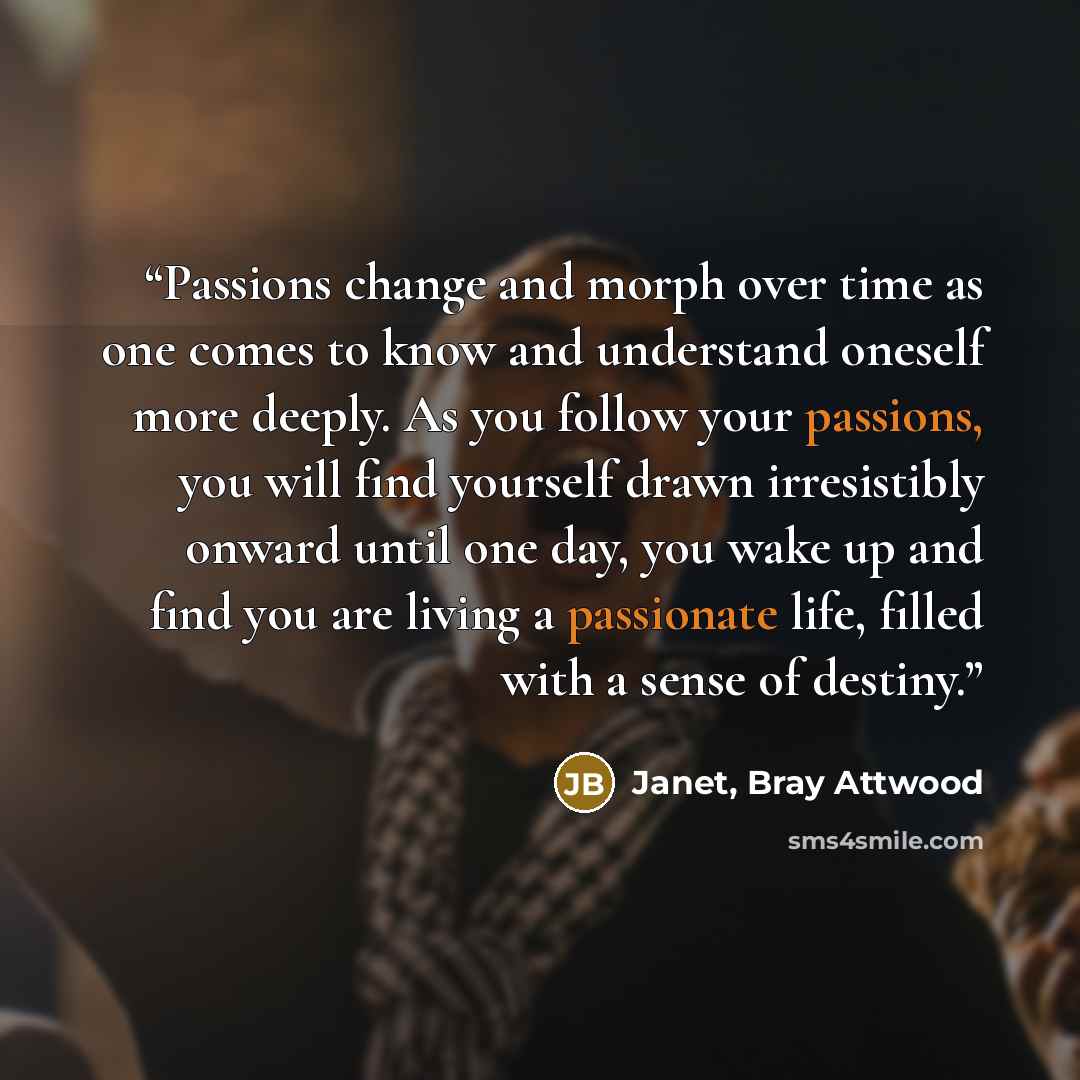 “Passions change and morph over time as one comes to know and understand oneself more deeply. As you follow your passions, you will find yourself drawn irresistibly onward until one day, you wake up and find you are living a passionate life, filled with a sense of destiny.” quote by Janet, Bray Attwood