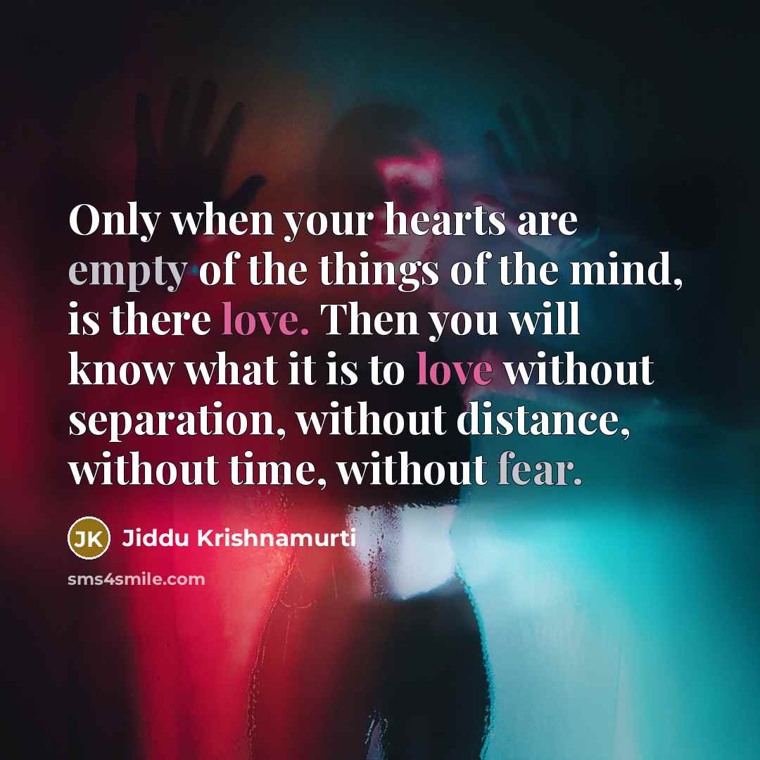 “Only when your hearts are empty of the things of the mind, is there love. Then you will know what it is to love without separation, without distance, without time, without fear.” quote by Jiddu Krishnamurti