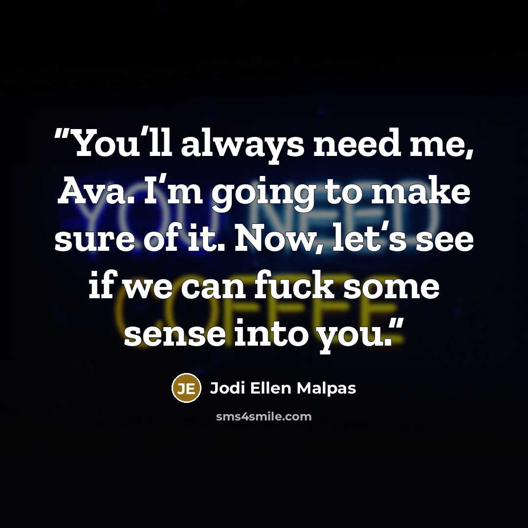 “You’ll always need me, Ava. I’m going to make sure of it. Now, let’s see if we can fuck some sense into you.” quote by Jodi Ellen Malpas