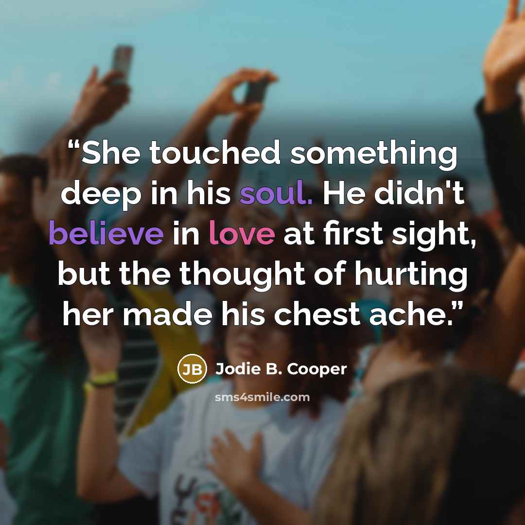 “She touched something deep in his soul. He didn't believe in love at first sight, but the thought of hurting her made his chest ache.” quote by Jodie B. Cooper