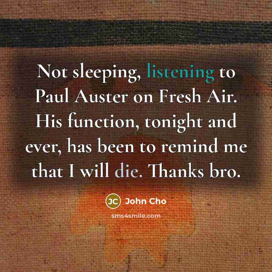 “Not sleeping, listening to Paul Auster on Fresh Air. His function, tonight and ever, has been to remind me that I will die. Thanks bro.” quote by John Cho