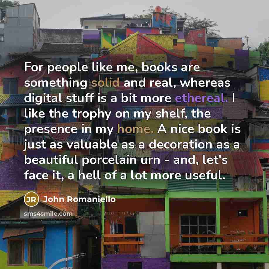 “For people like me, books are something solid and real, whereas digital stuff is a bit more ethereal. I like the trophy on my shelf, the presence in my home. A nice book is just as valuable as a decoration as a beautiful porcelain urn - and, let's face it, a hell of a lot more useful.” quote by John Romaniello