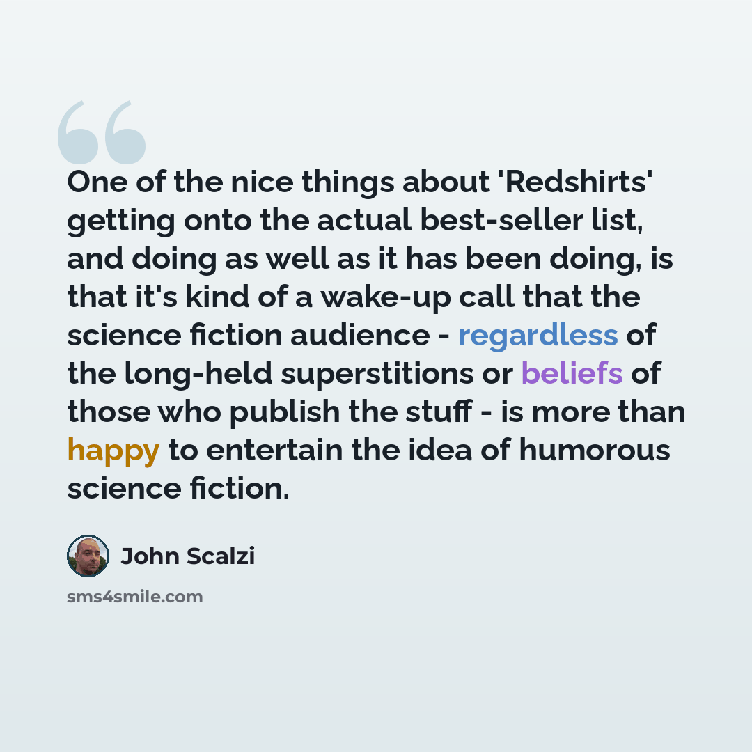 “One of the nice things about 'Redshirts' getting onto the actual best-seller list, and doing as well as it has been doing, is that it's kind of a wake-up call that the science fiction audience - regardless of the long-held superstitions or beliefs of those who publish the stuff - is more than…” quote by John Scalzi