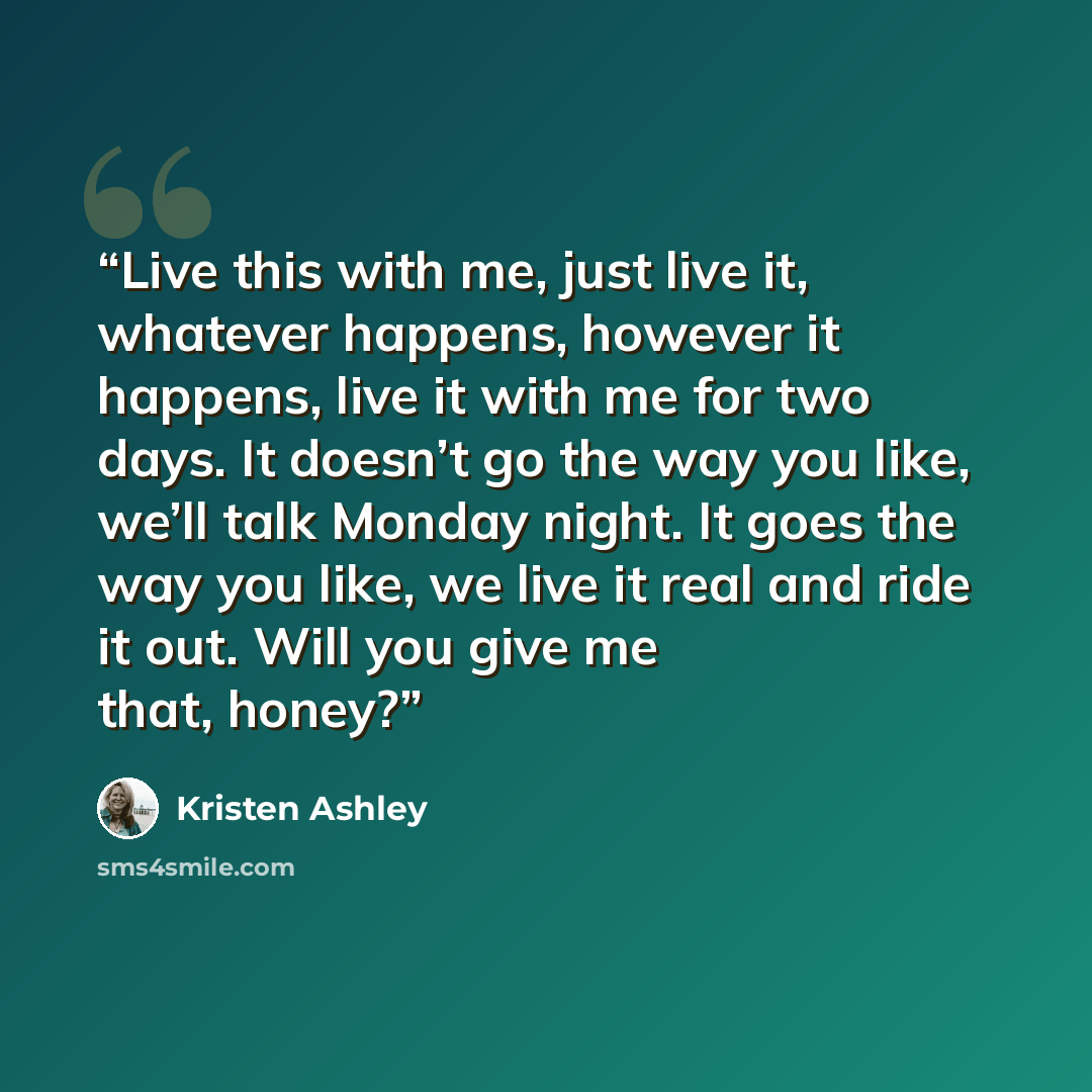 “Live this with me, just live it, whatever happens, however it happens, live it with me for two days. It doesn’t go the way you like, we’ll talk Monday night. It goes the way you like, we live it real and ride it out. Will you give me that, honey?” quote by Kristen Ashley