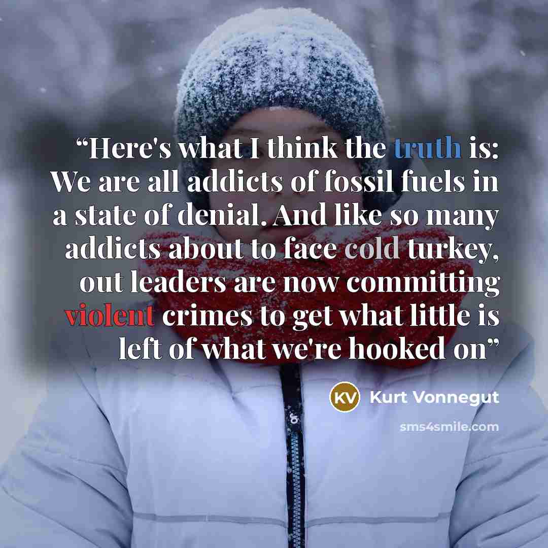 “Here's what I think the truth is: We are all addicts of fossil fuels in a state of denial. And like so many addicts about to face cold turkey, out leaders are now committing violent crimes to get what little is left of what we're hooked on” quote by Kurt Vonnegut