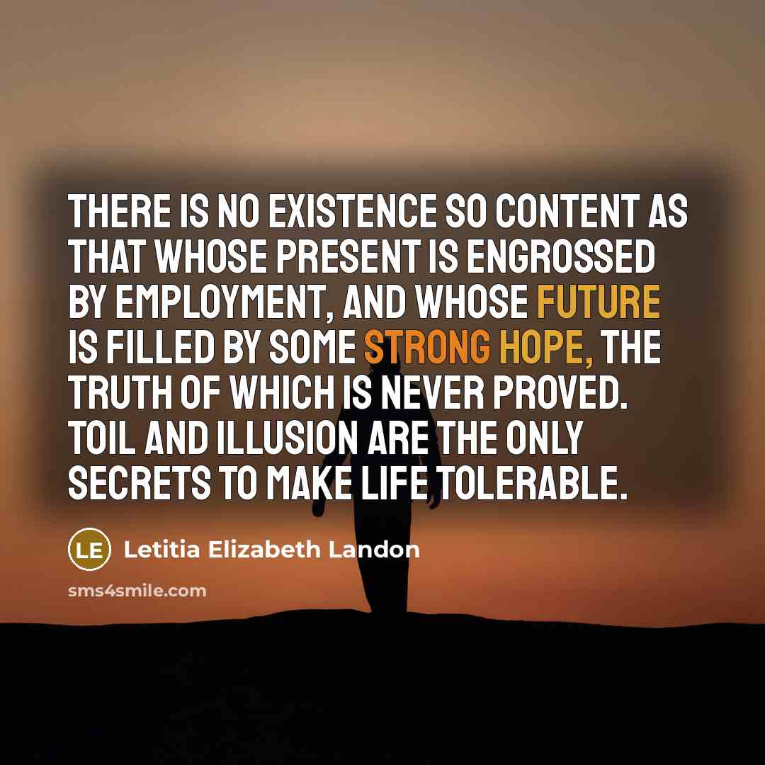 “There is no existence so content as that whose present is engrossed by employment, and whose future is filled by some strong hope, the truth of which is never proved. Toil and illusion are the only secrets to make life tolerable.” quote by Letitia Elizabeth Landon