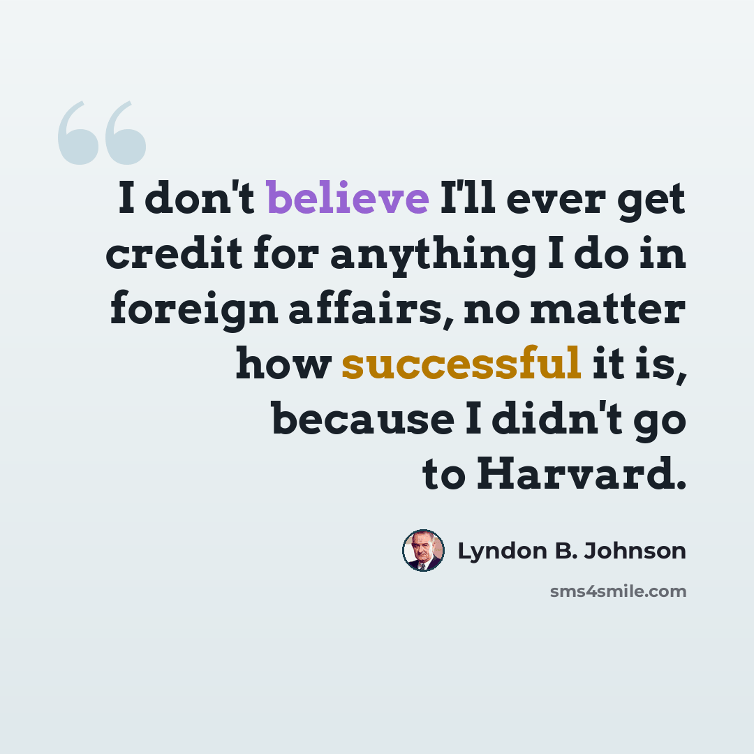 “I don't believe I'll ever get credit for anything I do in foreign affairs, no matter how successful it is, because I didn't go to Harvard.” quote by Lyndon B. Johnson