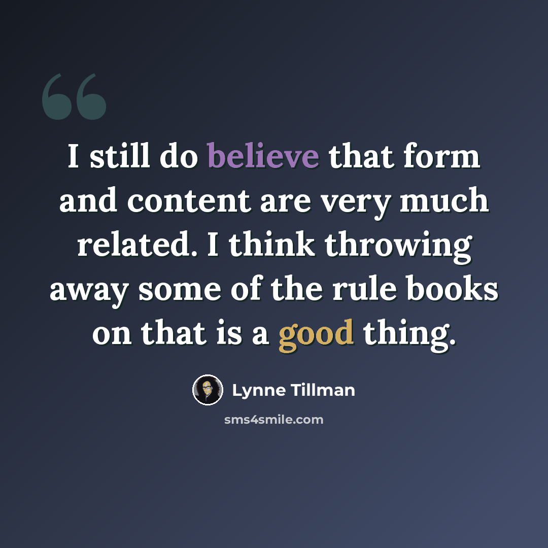 “I still do believe that form and content are very much related. I think throwing away some of the rule books on that is a good thing.” quote by Lynne Tillman