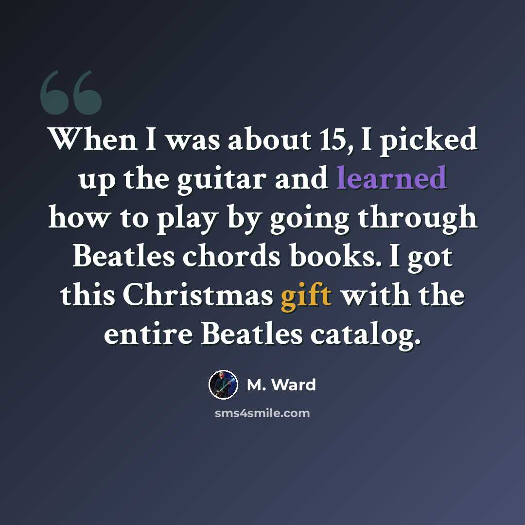 “When I was about 15, I picked up the guitar and learned how to play by going through Beatles chords books. I got this Christmas gift with the entire Beatles catalog.” quote by M. Ward