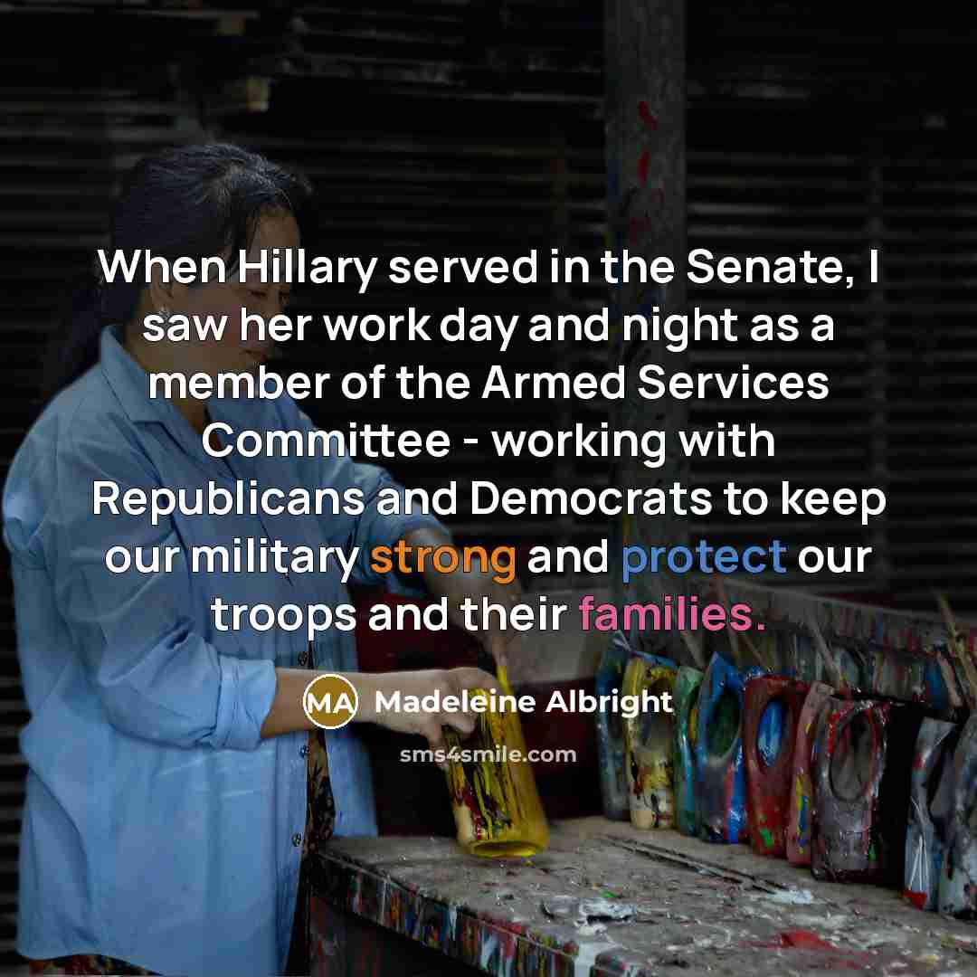 “When Hillary served in the Senate, I saw her work day and night as a member of the Armed Services Committee - working with Republicans and Democrats to keep our military strong and protect our troops and their families.” quote by Madeleine Albright