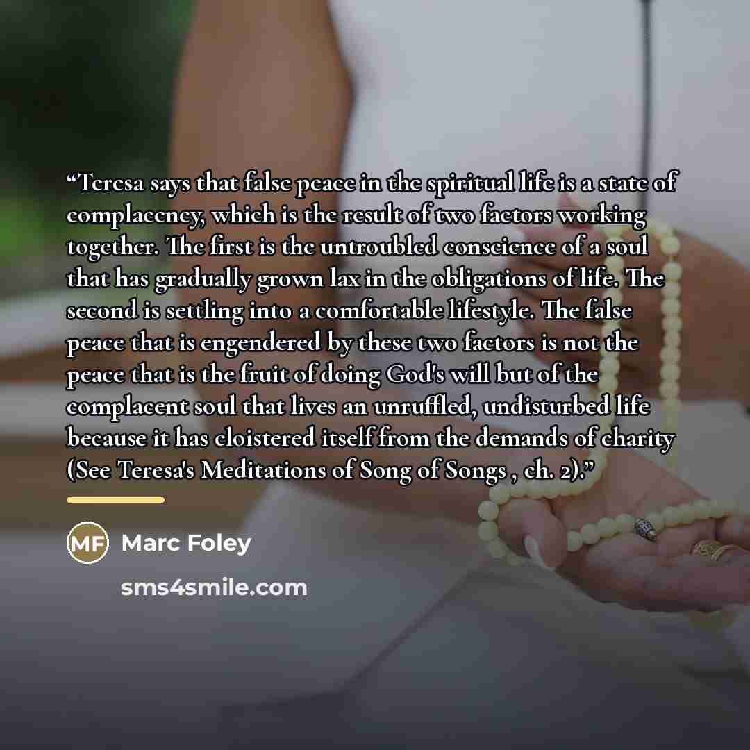 “Teresa says that false peace in the spiritual life is a state of complacency, which is the result of two factors working together. The first is the untroubled conscience of a soul that has gradually grown lax in the obligations of life. The second is settling into a comfortable lifestyle. The…” quote by Marc Foley