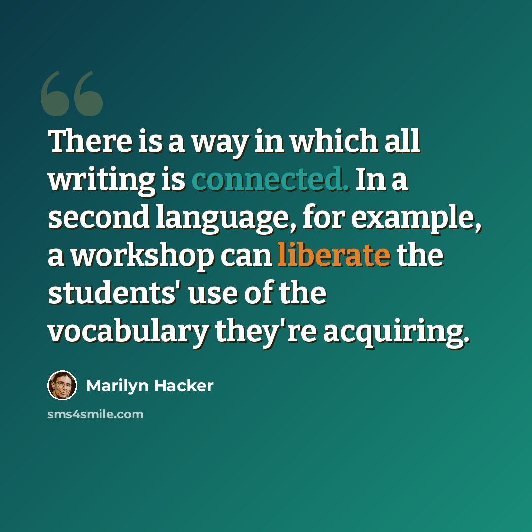 “There is a way in which all writing is connected. In a second language, for example, a workshop can liberate the students' use of the vocabulary they're acquiring.” quote by Marilyn Hacker