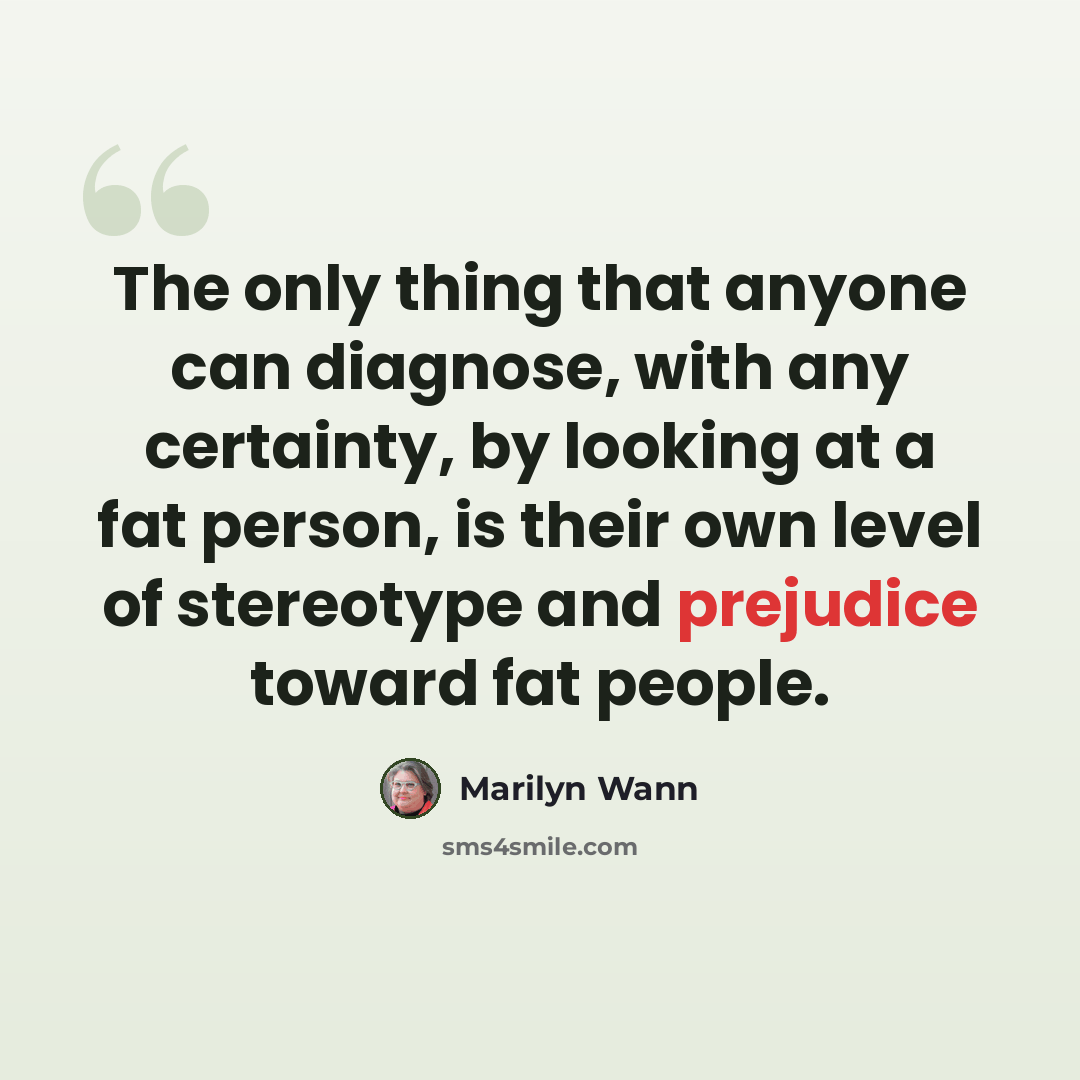 “The only thing that anyone can diagnose, with any certainty, by looking at a fat person, is their own level of stereotype and prejudice toward fat people.” quote by Marilyn Wann