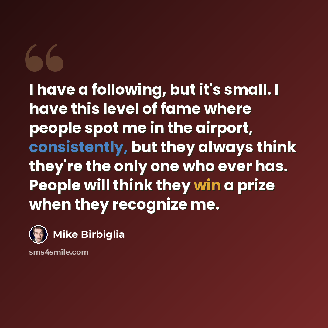 “I have a following, but it's small. I have this level of fame where people spot me in the airport, consistently, but they always think they're the only one who ever has. People will think they win a prize when they recognize me.” quote by Mike Birbiglia